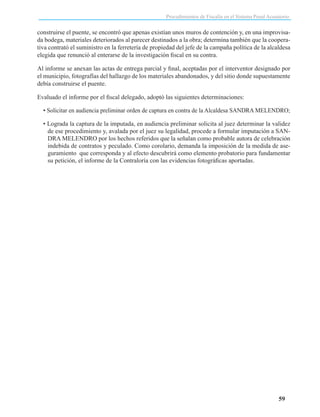 Procedimientos de Fiscalía en el Sistema Penal Acusatorio

construirse el puente, se encontró que apenas existían unos muros de contención y, en una improvisada bodega, materiales deteriorados al parecer destinados a la obra; determina también que la cooperativa contrató el suministro en la ferretería de propiedad del jefe de la campaña política de la alcaldesa
elegida que renunció al enterarse de la investigación fiscal en su contra.
Al informe se anexan las actas de entrega parcial y final, aceptadas por el interventor designado por
el municipio, fotografías del hallazgo de los materiales abandonados, y del sitio donde supuestamente
debía construirse el puente.
Evaluado el informe por el fiscal delegado, adoptó las siguientes determinaciones:
• Solicitar en audiencia preliminar orden de captura en contra de la Alcaldesa SANDRA MELENDRO;
• Lograda la captura de la imputada, en audiencia preliminar solicita al juez determinar la validez
de ese procedimiento y, avalada por el juez su legalidad, procede a formular imputación a SANDRA MELENDRO por los hechos referidos que la señalan como probable autora de celebración
indebida de contratos y peculado. Como corolario, demanda la imposición de la medida de aseguramiento que corresponda y al efecto descubrirá como elemento probatorio para fundamentar
su petición, el informe de la Contraloría con las evidencias fotográficas aportadas.

59

 