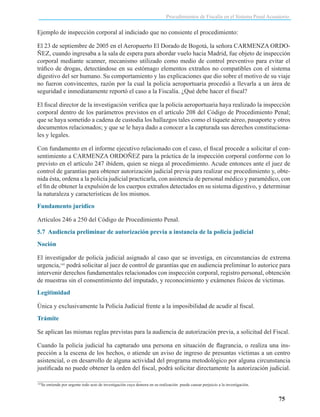 Procedimientos de Fiscalía en el Sistema Penal Acusatorio

Ejemplo de inspección corporal al indiciado que no consiente el procedimiento:
El 23 de septiembre de 2005 en el Aeropuerto El Dorado de Bogotá, la señora CARMENZA ORDOÑEZ, cuando ingresaba a la sala de espera para abordar vuelo hacia Madrid, fue objeto de inspección
corporal mediante scanner, mecanismo utilizado como medio de control preventivo para evitar el
tráfico de drogas, detectándose en su estómago elementos extraños no compatibles con el sistema
digestivo del ser humano. Su comportamiento y las explicaciones que dio sobre el motivo de su viaje
no fueron convincentes, razón por la cual la policía aeroportuaria procedió a llevarla a un área de
seguridad e inmediatamente reportó el caso a la Fiscalía. ¿Qué debe hacer el fiscal?
El fiscal director de la investigación verifica que la policía aeroportuaria haya realizado la inspección
corporal dentro de los parámetros previstos en el artículo 208 del Código de Procedimiento Penal;
que se haya sometido a cadena de custodia los hallazgos tales como el tiquete aéreo, pasaporte y otros
documentos relacionados; y que se le haya dado a conocer a la capturada sus derechos constitucionales y legales.
Con fundamento en el informe ejecutivo relacionado con el caso, el fiscal procede a solicitar el consentimiento a CARMENZA ORDOÑEZ para la práctica de la inspección corporal conforme con lo
previsto en el artículo 247 ibídem, quien se niega al procedimiento. Acude entonces ante el juez de
control de garantías para obtener autorización judicial previa para realizar ese procedimiento y, obtenida ésta, ordena a la policía judicial practicarla, con asistencia de personal médico y paramédico, con
el fin de obtener la expulsión de los cuerpos extraños detectados en su sistema digestivo, y determinar
la naturaleza y características de los mismos.
Fundamento jurídico
Artículos 246 a 250 del Código de Procedimiento Penal.
5.7 Audiencia preliminar de autorización previa a instancia de la policía judicial
Noción
El investigador de policía judicial asignado al caso que se investiga, en circunstancias de extrema
urgencia,145 podrá solicitar al juez de control de garantías que en audiencia preliminar lo autorice para
intervenir derechos fundamentales relacionados con inspección corporal, registro personal, obtención
de muestras sin el consentimiento del imputado, y reconocimiento y exámenes físicos de víctimas.
Legitimidad
Única y exclusivamente la Policía Judicial frente a la imposibilidad de acudir al fiscal.
Trámite
Se aplican las mismas reglas previstas para la audiencia de autorización previa, a solicitud del Fiscal.
Cuando la policía judicial ha capturado una persona en situación de flagrancia, o realiza una inspección a la escena de los hechos, o atiende un aviso de ingreso de presuntas víctimas a un centro
asistencial, o en desarrollo de alguna actividad del programa metodológico por alguna circunstancia
justificada no puede obtener la orden del fiscal, podrá solicitar directamente la autorización judicial.
145

Se entiende por urgente todo acto de investigación cuya demora en su realización puede causar perjuicio a la investigación.

75

 