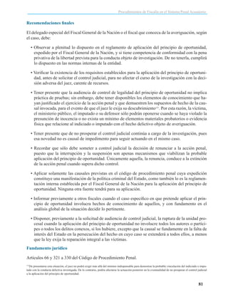 Procedimientos de Fiscalía en el Sistema Penal Acusatorio

Recomendaciones finales
El delegado especial del Fiscal General de la Nación o el fiscal que conozca de la averiguación, según
el caso, debe:
• Observar a plenitud lo dispuesto en el reglamento de aplicación del principio de oportunidad,
expedido por el Fiscal General de la Nación, y si tiene competencia de conformidad con la pena
privativa de la libertad prevista para la conducta objeto de investigación. De no tenerla, cumplirá
lo dispuesto en las normas internas de la entidad.
• Verificar la existencia de los requisitos establecidos para la aplicación del principio de oportunidad, antes de solicitar el control judicial, para no afectar el curso de la investigación con la decisión adversa del juez, carente de recursos.
• Tener presente que la audiencia de control de legalidad del principio de oportunidad no implica
práctica de pruebas; sin embargo, debe tener disponibles los elementos de conocimiento que hayan justificado el ejercicio de la acción penal y que demuestren los supuestos de hecho de la causal invocada, para el evento de que el juez le exija su descubrimiento151. Por esta razón, la víctima,
el ministerio público, el imputado o su defensor sólo podrán oponerse cuando se haya violado la
presunción de inocencia o no exista un mínimo de elementos materiales probatorios o evidencia
física que relacione al indiciado o imputado con el hecho delictivo objeto de averiguación.
• Tener presente que de no prosperar el control judicial continúa a cargo de la investigación, pues
esa novedad no es causal de impedimento para seguir actuando en el mismo caso.
• Recordar que sólo debe someter a control judicial la decisión de renunciar a la acción penal,
puesto que la interrupción y la suspensión son apenas mecanismos que viabilizan la probable
aplicación del principio de oportunidad. Únicamente aquella, la renuncia, conduce a la extinción
de la acción penal cuando supera dicho control.
• Aplicar solamente las causales previstas en el código de procedimiento penal cuya expedición
constituye una manifestación de la política criminal del Estado, como también lo es la reglamentación interna establecida por el Fiscal General de la Nación para la aplicación del principio de
oportunidad. Ninguna otra fuente tendrá para su aplicación.
• Informar previamente a otros fiscales cuando el caso específico en que pretende aplicar el principio de oportunidad involucra hechos de conocimiento de aquellos, y con fundamento en el
análisis global de la situación decidir lo pertinente.
• Disponer, previamente a la solicitud de audiencia de control judicial, la ruptura de la unidad procesal cuando la aplicación del principio de oportunidad no involucre todos los autores o partícipes o todos los delitos conexos, si los hubiere, excepto que la causal se fundamente en la falta de
interés del Estado en la persecución del hecho en cuyo caso se extenderá a todos ellos, a menos
que la ley exija la reparación integral a las víctimas.
Fundamento jurídico
Artículos 66 y 321 a 330 del Código de Procedimiento Penal.
De presentarse esta situación, el juez no podrá exigir más allá del mínimo indispensable para demostrar la probable vinculación del indiciado o imputado con la conducta delictiva investigada. De lo contrario, podría afectarse la actuación posterior en la eventualidad de no prosperar el control judicial
a la aplicación del principio de oportunidad.
151

81

 