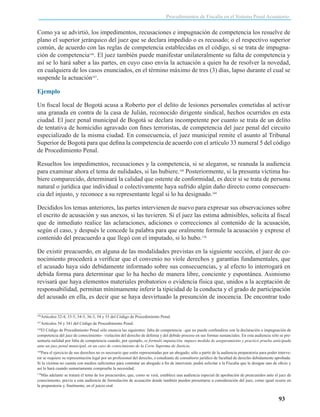 Procedimientos de Fiscalía en el Sistema Penal Acusatorio

Como ya se advirtió, los impedimentos, recusaciones e impugnación de competencia los resuelve de
plano el superior jerárquico del juez que se declara impedido o es recusado; o el respectivo superior
común, de acuerdo con las reglas de competencia establecidas en el código, si se trata de impugnación de competencia166. El juez también puede manifestar unilateralmente su falta de competencia y
así se lo hará saber a las partes, en cuyo caso envía la actuación a quien ha de resolver la novedad,
en cualquiera de los casos enunciados, en el término máximo de tres (3) días, lapso durante el cual se
suspende la actuación167.
Ejemplo
Un fiscal local de Bogotá acusa a Roberto por el delito de lesiones personales cometidas al activar
una granada en contra de la casa de Julián, reconocido dirigente sindical, hechos ocurridos en esta
ciudad. El juez penal municipal de Bogotá se declara incompetente por cuanto se trata de un delito
de tentativa de homicidio agravado con fines terroristas, de competencia del juez penal del circuito
especializado de la misma ciudad. En consecuencia, el juez municipal remite el asunto al Tribunal
Superior de Bogotá para que defina la competencia de acuerdo con el artículo 33 numeral 5 del código
de Procedimiento Penal.
Resueltos los impedimentos, recusaciones y la competencia, si se alegaron, se reanuda la audiencia
para examinar ahora el tema de nulidades, si las hubiere.168 Posteriormente, si la presunta víctima hubiere comparecido, determinará la calidad que ostente de conformidad, es decir si se trata de persona
natural o jurídica que individual o colectivamente haya sufrido algún daño directo como consecuencia del injusto, y reconoce a su representante legal si lo ha designado.169
Decididos los temas anteriores, las partes intervienen de nuevo para expresar sus observaciones sobre
el escrito de acusación y sus anexos, si las tuvieren. Si el juez las estima admisibles, solicita al fiscal
que de inmediato realice las aclaraciones, adiciones o correcciones al contenido de la acusación,
según el caso, y después le concede la palabra para que oralmente formule la acusación y exprese el
contenido del preacuerdo a que llegó con el imputado, si lo hubo.170
De existir preacuerdo, en alguna de las modalidades previstas en la siguiente sección, el juez de conocimiento procederá a verificar que el convenio no viole derechos y garantías fundamentales, que
el acusado haya sido debidamente informado sobre sus consecuencias, y al efecto lo interrogará en
debida forma para determinar que lo ha hecho de manera libre, conciente y espontánea. Asimismo
revisará que haya elementos materiales probatorios o evidencia física que, unidos a la aceptación de
responsabilidad, permitan mínimamente inferir la tipicidad de la conducta y el grado de participación
del acusado en ella, es decir que se haya desvirtuado la presunción de inocencia. De encontrar todo
166

Artículos 32-4, 33-5, 34-5, 36-3, 54 y 55 del Código de Procedimiento Penal.

167

Artículos 54 y 341 del Código de Procedimiento Penal.

El Código de Procedimiento Penal sólo enuncia las siguientes: falta de competencia –que no puede confundirse con la declaración o impugnación de
competencia del juez de conocimiento– violación del derecho de defensa y del debido proceso en sus formas sustanciales. En esta audiencia sólo se presentaría nulidad por falta de competencia cuando, por ejemplo, se formuló imputación, impuso medida de aseguramiento y practicó prueba anticipada
ante un juez penal municipal, en un caso de conocimiento de la Corte Suprema de Justicia.
168

Para el ejercicio de sus derechos no es necesario que estén representadas por un abogado; sólo a partir de la audiencia preparatoria para poder intervenir se requiere su representación legal por un profesional del derecho, o estudiante de consultorio jurídico de facultad de derecho debidamente aprobada.
Si la víctima no cuenta con medios suficientes para contratar un abogado a fin de intervenir, podrá solicitar a la Fiscalía que le designe uno de oficio y
así lo hará cuando sumariamente compruebe la necesidad.
169

Más adelante se tratará el tema de los preacuerdos, que, como se verá, establece una audiencia especial de aprobación de preacuerdos ante el juez de
conocimiento, previa a esta audiencia de formulación de acusación donde también pueden presentarse a consideración del juez, como igual ocurre en
la preparatoria y, finalmente, en el juicio oral.
170

93

 