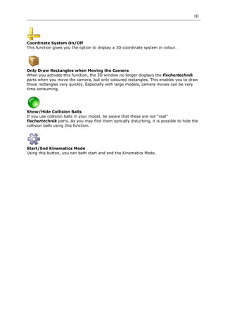 10




Coordinate System On/Off
This function gives you the option to display a 3D coordinate system in colour.




Only Draw Rectangles when Moving the Camera
When you activate this function, the 3D window no longer displays the fischertechnik
parts when you move the camera, but only coloured rectangles. This enables you to draw
those rectangles very quickly. Especially with large models, camera moves can be very
time-consuming.




Show/Hide Collision Balls
If you use collision balls in your model, be aware that these are not “real”
fischertechnik parts. As you may find them optically disturbing, it is possible to hide the
collision balls using this function.




Start/End Kinematics Mode
Using this button, you can both start and end the Kinematics Mode.
 