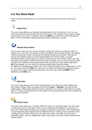 13



2.6 The Work Mode

Within the Work Mode section, you will find several buttons to set the current work
mode.




       Select Part

This work mode allows you to select individual parts in the 3D window. To do so, you
must click the left mouse button directly on the part to be selected. If you want to select
several parts, you must, in addition, press the Shift key and hold it while selecting the
parts. In the 3D window, selected parts are always displayed in purple.




       Rotate/Zoom Scene

In this work mode you can use the mouse to rotate the camera around the model. In
addition, you can zoom the camera or shift it parallel to the viewing window. The regular
rotation around the model is achieved by holding the left mouse button. Moving the
mouse horizontally results in a horizontal rotation around the model. A vertical
movement of the mouse results in a vertical rotation around the model. When you click
the right mouse button while moving the mouse vertically, you can set the camera zoom.
Furthermore, holding the left mouse button and moving the mouse while keeping the
ALT key pressed, you can shift the camera parallel to the viewing window.
In addition to changing the camera, this work mode also allows you to select parts. To do
so, you must press the CTRL key. Now you can select individual parts using the mouse
as usual. If you want to select several parts, you must also hold the SHIFT key in
addition to the CTRL key.




       Hide Part

This work mode allows you to hide individual parts. The parts will not be deleted, but
only made invisible. When you apply the function View     Refresh, the parts will be
visible again. Hiding parts becomes mainly important if you want to add parts to a model
later on. There are sometimes too many parts in the way preventing you from positioning
the new part correctly.




       Colour Parts

This work mode allows you to assign different colours to individual parts. You first need
to select the colour to be used. To do so, you must press this button for some time. A
menu will finally open providing you a range of colours to choose from. The metal colour
is only important when exporting to the POV-Ray format. Clicking on the question mark,
a dialogue box will open where you can select any colour you want. Once you have
selected a colour, you can assign that colour to any part in the 3D window using the left
mouse button.
 