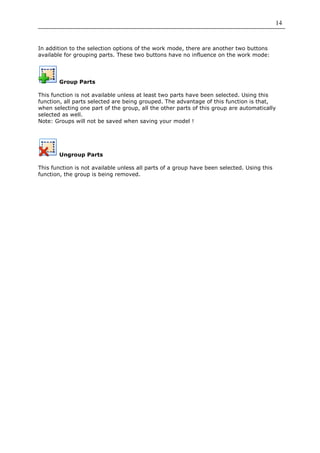 14


In addition to the selection options of the work mode, there are another two buttons
available for grouping parts. These two buttons have no influence on the work mode:




        Group Parts

This function is not available unless at least two parts have been selected. Using this
function, all parts selected are being grouped. The advantage of this function is that,
when selecting one part of the group, all the other parts of this group are automatically
selected as well.
Note: Groups will not be saved when saving your model !




        Ungroup Parts

This function is not available unless all parts of a group have been selected. Using this
function, the group is being removed.
 