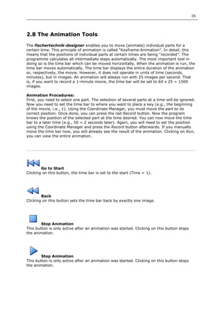 16



2.8 The Animation Tools

The fischertechnik-designer enables you to move (animate) individual parts for a
certain time. This principle of animation is called “Keyframe-Animation”. In detail, this
means that the positions of individual parts at certain times are being “recorded”. The
programme calculates all intermediate steps automatically. The most important tool in
doing so is the time bar which can be moved horizontally. When the animation is run, the
time bar moves automatically. The time bar displays the entire duration of the animation
or, respectively, the movie. However, it does not operate in units of time (seconds,
minutes), but in images. An animation will always run with 25 images per second. That
is, if you want to record a 1-minute movie, the time bar will be set to 60 x 25 = 1500
images.

Animation Procedures:
First, you need to select one part. The selection of several parts at a time will be ignored.
Now you need to set the time bar to where you want to place a key (e.g., the beginning
of the movie, i.e., 1). Using the Coordinate Manager, you must move the part to its
correct position. Once done, you can press the red Record button. Now the program
knows the position of the selected part at the time desired. You can now move the time
bar to a later time (e.g., 50 = 2 seconds later). Again, you will need to set the position
using the Coordinate Manager and press the Record button afterwards. If you manually
move the time bar now, you will already see the result of the animation. Clicking on Run,
you can view the entire animation.




        Go to Start
Clicking on this button, the time bar is set to the start (Time = 1).




        Back
Clicking on this button sets the time bar back by exactly one image.




        Stop Animation
This button is only active after an animation was started. Clicking on this button stops
the animation.




        Stop Animation
This button is only active after an animation was started. Clicking on this button stops
the animation.
 