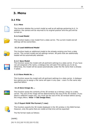 18


  3. Menu

3.1 File

   3.1.1 New

   This function deletes the current model as well as all settings pertaining to it. In
   addition, the camera will be returned to its original position and the grid will be
   turned on.

   3.1.2 Load Model

   This function loads a new model from a data carrier. The current model and all
   settings will be overwritten.


   3.1.3 Load Additional Model

   This function loads an additional model to the already existing one from a data
   carrier. The current model and all settings remain. All parts that are additionally
   loaded will be automatically selected.


   3.1.4 Save Model
   This function saves the model with all pertinent settings to a data carrier. If you have
   not yet assigned a file name, a dialogue box will open first asking you to do so.
   Otherwise, the model will be saved automatically under the file name that is already
   in place.


   3.1.5 Save Model As …

   This function saves the model with all pertinent settings to a data carrier. A dialogue
   box asking you to assign a file name will open in any case – even if a file name was
   specified before


   3.1.6 Save Image As …

   This function saves the contents of the 3D window as a bitmap (.bmp) to a data
   carrier. The size of the image will be determined by the size of the 3D window. If you
   desire a different image size, you must set the size of the 3D window before saving
   the image (Menu: View -> Set Image Size).


   3.1.7 Export RAW File Format (*.raw)

   This function exports the 3D model displayed in the 3D window in the RAW format.
   However, only the parts that are visible at that time will be exported!

   The file format reads as follows:


[NAME]

[X1 Y1 Z1] [X2 Y2 Z2] [X3 Y3 Z3]
 