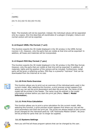 19

…

[NAME]

[X1 Y1 Z1] [X2 Y2 Z2] [X3 Y3 Z3]

…



Note: The brackets will not be exported; instead, the individual values will be separated
only by a space. One line describes all coordinates of a polygon (triangle). Colours and
normal vectors will not be exported.



3.1.8 Export VRML File Format (*.wrl)

This function exports the 3D model displayed in the 3D window in the VRML format
(version 1.0). However, only the parts that are visible at that time will be exported! In
addition, all hoses and materials will be incorporated.



3.1.9 Export POV-Ray Format (*.pov)

This function exports the 3D model displayed in the 3D window in the POV-Ray format.
However, only the parts that are visible at that time will be exported! In addition, all
materials, lights and the position of the camera will be included. Furthermore, metal
parts will be given a reflecting surface. POV-Ray is a powerful “raytracer” that can be
downloaded from the Internet at no cost.



    3.1.10 Print Parts Overview

    This function allows you to print out an overview of the individual parts used in the
    current model. After selecting this function, a print preview screen appears first
    where you can set the print parameters and start the print job. The name of the
    model will be printed in the header. The name must be entered in the model
    information window before you start the print job (Menu: View       Model
    Information).


    3.1.11 Print Price Calculation

    This function allows you to print a price calculation for the current model. After
    selecting this function, a print preview screen appears first where you can set the
    print parameters and start the print job. The prices are always based on the current
    prices charged for the individual parts by “LPE Technische Medien GmbH”. No price
    will be printed for parts that can no longer be supplied.


    3.1.12 Systems Settings

    Here you will find all those program options that can be changed by the user.
 