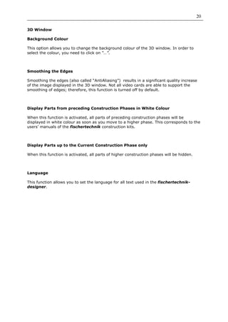 20

3D Window

Background Colour

This option allows you to change the background colour of the 3D window. In order to
select the colour, you need to click on “…”.



Smoothing the Edges

Smoothing the edges (also called “AntiAliasing”) results in a significant quality increase
of the image displayed in the 3D window. Not all video cards are able to support the
smoothing of edges; therefore, this function is turned off by default.



Display Parts from preceding Construction Phases in White Colour

When this function is activated, all parts of preceding construction phases will be
displayed in white colour as soon as you move to a higher phase. This corresponds to the
users’ manuals of the fischertechnik construction kits.



Display Parts up to the Current Construction Phase only

When this function is activated, all parts of higher construction phases will be hidden.



Language

This function allows you to set the language for all text used in the fischertechnik-
designer.
 