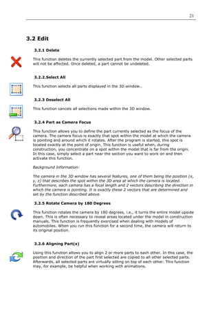 21




3.2 Edit

  3.2.1 Delete

  This function deletes the currently selected part from the model. Other selected parts
  will not be affected. Once deleted, a part cannot be undeleted.


  3.2.2.Select All

  This function selects all parts displayed in the 3D window..


  3.2.3 Deselect All

  This function cancels all selections made within the 3D window.


  3.2.4 Part as Camera Focus

  This function allows you to define the part currently selected as the focus of the
  camera. The camera focus is exactly that spot within the model at which the camera
  is pointing and around which it rotates. After the program is started, this spot is
  located exactly at the point of origin. This function is useful when, during
  construction, you concentrate on a spot within the model that is far from the origin.
  In this case, simply select a part near the section you want to work on and then
  activate this function.

  Background Information:

  The camera in the 3D window has several features, one of them being the position (x,
  y, z) that describes the spot within the 3D area at which the camera is located.
  Furthermore, each camera has a focal length and 2 vectors describing the direction in
  which the camera is pointing. It is exactly these 2 vectors that are determined and
  set by the function described above.

  3.2.5 Rotate Camera by 180 Degrees

  This function rotates the camera by 180 degrees, i.e., it turns the entire model upside
  down. This is often necessary to reveal areas located under the model in construction
  manuals. This function is frequently exercised when dealing with models of
  automobiles. When you run this function for a second time, the camera will return to
  its original position.


  3.2.6 Aligning Part(s)

  Using this function allows you to align 2 or more parts to each other. In this case, the
  position and direction of the part first selected are copied to all other selected parts.
  Afterwards, all selected parts are virtually sitting on top of each other. This function
  may, for example, be helpful when working with animations.
 