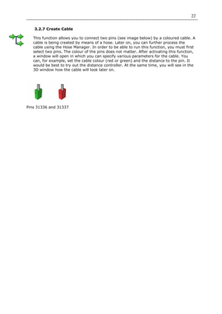 22

   3.2.7 Create Cable

   This function allows you to connect two pins (see image below) by a coloured cable. A
   cable is being created by means of a hose. Later on, you can further process the
   cable using the Hose Manager. In order to be able to run this function, you must first
   select two pins. The colour of the pins does not matter. After activating this function,
   a window will open in which you can specify various parameters for the cable. You
   can, for example, set the cable colour (red or green) and the distance to the pin. It
   would be best to try out the distance controller. At the same time, you will see in the
   3D window how the cable will look later on.




Pins 31336 and 31337
 