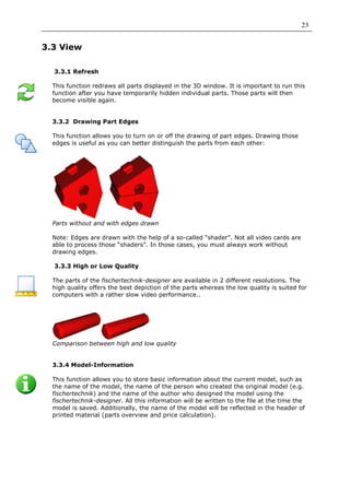 23


3.3 View

  3.3.1 Refresh

  This function redraws all parts displayed in the 3D window. It is important to run this
  function after you have temporarily hidden individual parts. Those parts will then
  become visible again.


  3.3.2 Drawing Part Edges

  This function allows you to turn on or off the drawing of part edges. Drawing those
  edges is useful as you can better distinguish the parts from each other:




  Parts without and with edges drawn

  Note: Edges are drawn with the help of a so-called “shader”. Not all video cards are
  able to process those “shaders”. In those cases, you must always work without
  drawing edges.

  3.3.3 High or Low Quality

  The parts of the fischertechnik-designer are available in 2 different resolutions. The
  high quality offers the best depiction of the parts whereas the low quality is suited for
  computers with a rather slow video performance..




  Comparison between high and low quality


  3.3.4 Model-Information

  This function allows you to store basic information about the current model, such as
  the name of the model, the name of the person who created the original model (e.g.
  fischertechnik) and the name of the author who designed the model using the
  fischertechnik-designer. All this information will be written to the file at the time the
  model is saved. Additionally, the name of the model will be reflected in the header of
  printed material (parts overview and price calculation).
 