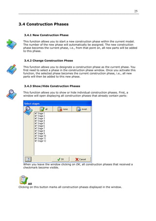 25



3.4 Construction Phases

    3.4.1 New Construction Phase

   This function allows you to start a new construction phase within the current model.
   The number of the new phase will automatically be assigned. The new construction
   phase becomes the current phase, i.e., from that point on, all new parts will be added
   to this phase.


    3.4.2 Change Construction Phase

   This function allows you to designate a construction phase as the current phase. You
   first need to select a phase in the construction phase window. Once you activate this
   function, the selected phase becomes the current construction phase, i.e., all new
   parts will then be added to this new phase.


    3.4.3 Show/Hide Construction Phases

   This function allows you to show or hide individual construction phases. First, a
   window will open displaying all construction phases that already contain parts:




   When you leave the window clicking on OK, all construction phases that received a
   checkmark become visible.




        All
Clicking on this button marks all construction phases displayed in the window.
 
