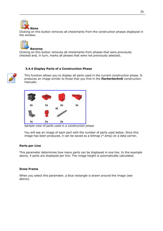 26




        None
Clicking on this button removes all checkmarks from the construction phases displayed in
the window.




        Reverse
Clicking on this button removes all checkmarks from phases that were previously
checked and, in turn, marks all phases that were not previously selected..



    3.4.4 Display Parts of a Construction Phase

   This function allows you to display all parts used in the current construction phase. It
   produces an image similar to those that you find in the fischertechnik construction
   manuals:




   Sample view of parts used in a construction phase

   You will see an image of each part with the number of parts used below. Once this
   image has been produced, it can be saved as a bitmap (*.bmp) on a data carrier.


Parts per Line

This parameter determines how many parts can be displayed in one line. In the example
above, 4 parts are displayed per line. The image height is automatically calculated.



Draw Frame

When you select this parameter, a blue rectangle is drawn around the image (see
above).
 