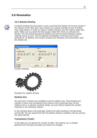 28



3.6 Kinematics

  3.6.1 Rotation-Binding

  A rotation binding links two parts in such a way that the rotation of one part results in
  the rotation of the other part. Gear wheels are a typical example of such a binding
  (see image below). In order to create a rotation binding, you first need to select two
  parts. Make sure you select the driving gear wheel first. Once you activate this
  function, the 3D window temporarily displays only the two parts selected, already
  rotating around an axis. This pre-setting is embedded in the parts and should
  generally fit. In addition, the number of teeth and, therefore, the transmission ratio
  are already set.




  Function Settings




  Example of a rotation binding

  Rotation Axis

  For each part, 6 buttons are available to set the rotation axis. Those buttons are
  marked in colour and correspond to the colours of the coordinate axes. As the
  rotation axis is, in general, correctly preset, you just need to specify the counter-
  clockwise or the clockwise rotation.

  In the example above, the small gear wheel turns right resulting in the big wheel
  turning left. You can experiment with the buttons without a problem until you achieve
  the result desired.

  Transmission (Teeth)

  In this field you can specify the number of teeth. This setting, too, is already
  gathered from the parts and does not need to be changed.
 