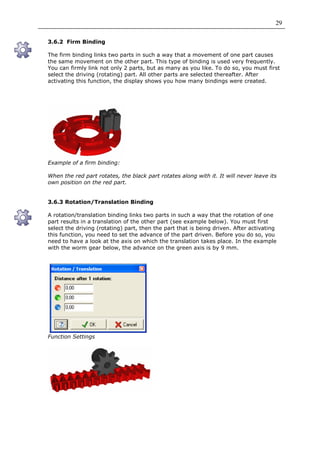 29

3.6.2 Firm Binding

The firm binding links two parts in such a way that a movement of one part causes
the same movement on the other part. This type of binding is used very frequently.
You can firmly link not only 2 parts, but as many as you like. To do so, you must first
select the driving (rotating) part. All other parts are selected thereafter. After
activating this function, the display shows you how many bindings were created.




Example of a firm binding:

When the red part rotates, the black part rotates along with it. It will never leave its
own position on the red part.


3.6.3 Rotation/Translation Binding

A rotation/translation binding links two parts in such a way that the rotation of one
part results in a translation of the other part (see example below). You must first
select the driving (rotating) part, then the part that is being driven. After activating
this function, you need to set the advance of the part driven. Before you do so, you
need to have a look at the axis on which the translation takes place. In the example
with the worm gear below, the advance on the green axis is by 9 mm.




Function Settings
 