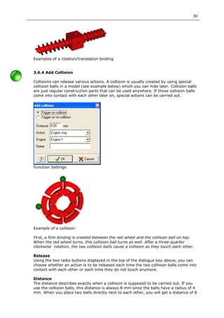 30




Examples of a rotation/translation binding


3.6.4 Add Collision

Collisions can release various actions. A collision is usually created by using special
collision balls in a model (see example below) which you can hide later. Collision balls
are just regular construction parts that can be used anywhere. If those collision balls
come into contact with each other later on, special actions can be carried out.




Function Settings




Example of a collision:

First, a firm binding is created between the red wheel and the collision ball on top.
When the red wheel turns, this collision ball turns as well. After a three-quarter
clockwise rotation, the two collision balls cause a collision as they touch each other.

Release
Using the two radio buttons displayed in the top of the dialogue box above, you can
choose whether an action is to be released each time the two collision balls come into
contact with each other or each time they do not touch anymore.

Distance
The distance describes exactly when a collision is supposed to be carried out. If you
use the collision balls, this distance is always 8 mm since the balls have a radius of 4
mm. When you place two balls directly next to each other, you will get a distance of 8
 