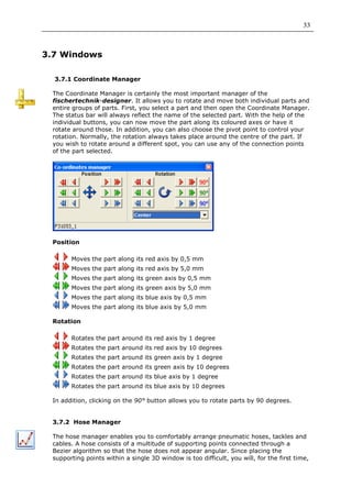 33



3.7 Windows

  3.7.1 Coordinate Manager

 The Coordinate Manager is certainly the most important manager of the
 fischertechnik-designer. It allows you to rotate and move both individual parts and
 entire groups of parts. First, you select a part and then open the Coordinate Manager.
 The status bar will always reflect the name of the selected part. With the help of the
 individual buttons, you can now move the part along its coloured axes or have it
 rotate around those. In addition, you can also choose the pivot point to control your
 rotation. Normally, the rotation always takes place around the centre of the part. If
 you wish to rotate around a different spot, you can use any of the connection points
 of the part selected.




 Position

       Moves the part along its red axis by 0,5 mm
       Moves the part along its red axis by 5,0 mm
       Moves the part along its green axis by 0,5 mm
       Moves the part along its green axis by 5,0 mm
       Moves the part along its blue axis by 0,5 mm
       Moves the part along its blue axis by 5,0 mm

 Rotation

       Rotates the part around its red axis by 1 degree
       Rotates the part around its red axis by 10 degrees
       Rotates the part around its green axis by 1 degree
       Rotates the part around its green axis by 10 degrees
       Rotates the part around its blue axis by 1 degree
       Rotates the part around its blue axis by 10 degrees

 In addition, clicking on the 90° button allows you to rotate parts by 90 degrees.


 3.7.2 Hose Manager

 The hose manager enables you to comfortably arrange pneumatic hoses, tackles and
 cables. A hose consists of a multitude of supporting points connected through a
 Bezier algorithm so that the hose does not appear angular. Since placing the
 supporting points within a single 3D window is too difficult, you will, for the first time,
 