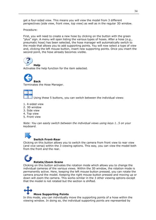 34

get a four-sided view. This means you will view the model from 3 different
perspectives (side view, front view, top view) as well as in the regular 3D window.

Procedure:

First, you will need to create a new hose by clicking on the button with the green
“plus” sign. A menu will open listing the various types of hoses. After a hose (e.g.,
pneumatic hose) has been selected, the hose manager will automatically switch to
the mode that allows you to add supporting points. You will now select a type of view
and, clicking the left mouse button, insert new supporting points. Once you insert the
second point, the hose already becomes visible.




        Help
Activates the help function for the item selected.




       Back
Terminates the Hose Manager.




         Using these 5 buttons, you can switch between the individual views:

1.   4-sided view
2.   3D window
3.   Side view
4.   Top view
5.   Front view

Note: You can easily switch between the individual views using keys 1…5 on your
keyboard.




        Switch Front-Rear
Clicking on this button allows you to switch the camera from front view to rear view
(and vice versa) within the 3 viewing options. This way, you can view the model both
from the front and the rear.




        Rotate/Zoom Scene
Clicking on this button activates the rotation mode which allows you to change the
individual cameras of the various views. Within the 3D window, the rotation mode is
permanently active. Here, keeping the left mouse button pressed, you can rotate the
camera around the model. Keeping the right mouse button pressed and moving up or
down will zoom the camera. This works similar in the 3 other viewing options except
that the model is not rotated but the section is shifted.




        Move Supporting Points
In this mode, you can individually move the supporting points of a hose within the
viewing window. In doing so, the individual supporting points are represented by
 