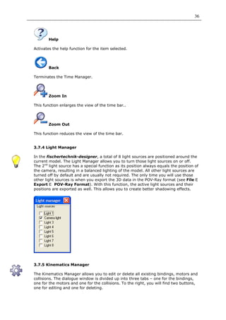 36




        Help

Activates the help function for the item selected.




        Back

Terminates the Time Manager.




        Zoom In

This function enlarges the view of the time bar..




        Zoom Out

This function reduces the view of the time bar.


3.7.4 Light Manager

In the fischertechnik-designer, a total of 8 light sources are positioned around the
current model. The Light Manager allows you to turn those light sources on or off.
The 2nd light source has a special function as its position always equals the position of
the camera, resulting in a balanced lighting of the model. All other light sources are
turned off by default and are usually not required. The only time you will use those
other light sources is when you export the 3D data in the POV-Ray format (see File
Export     POV-Ray Format). With this function, the active light sources and their
positions are exported as well. This allows you to create better shadowing effects.




3.7.5 Kinematics Manager

The Kinematics Manager allows you to edit or delete all existing bindings, motors and
collisions. The dialogue window is divided up into three tabs – one for the bindings,
one for the motors and one for the collisions. To the right, you will find two buttons,
one for editing and one for deleting.
 