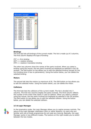 37




Bindings
The first tab lists all bindings of the current model. The list is made up of 3 columns.
The first column displays the type of binding:

FST => firm binding
ROT => rotation binding
RTR => rotation/ translation binding

The other two columns show the names of the parts involved. When you select a
binding using the mouse, the two parts involved are displayed as selected in the 3D
window. The Edit button on top allows you to edit the selected binding (except for the
firm binding since it has no parameters). Using the button below, you can delete the
selected binding.

Motors

The second tab lists the motors (a maximum of 8). The Edit button on top allows you
to edit the selected motor. Using the button below, you can delete the motor.

Collisions

The third tab lists the collisions of the current model. The list is divided into 3
columns. The first two columns display the parts involved. The third column reflects
the number of the motor that reacts in case of collision. When you select a collision
using the mouse, the two parts involved are displayed as selected in the 3D window.
The Edit button on top allows you to edit the selected collision. Using the button
below, you can delete the selected collision.


3.7.6 Logic Manager

In the kinematics mode, the Logic Manager allows you to realize process controls. The
setup of the Logic Manager resembles LLWin or rather RoboPro, so users who are
familiar with one of these programmes do not need any training. Basically, the Logic
Manager works in two different modes. The buttons on the right enable you to switch
between the two modes.
 