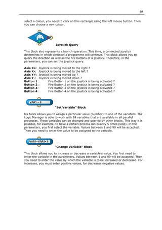 40

select a colour, you need to click on this rectangle using the left mouse button. Then
you can choose a new colour.




                        Joystick Query

This block also represents a branch operation. This time, a connected joystick
determines in which direction a programme will continue. This block allows you to
query the direction as well as the fire buttons of a joystick. Therefore, in the
parameters, you can set the joystick query:

Axis X+:   Joystick is being moved to the right ?
Axis X-:   Joystick is being moved to the left ?
Axis Y+:   Joystick is being moved up ?
Axis Y-:   Joystick is being moved down ?
Button 1   :      Fire Button 1 on the joystick is   being   activated   ?
Button 2   :      Fire Button 2 on the joystick is   being   activated   ?
Button 3   :      Fire Button 3 on the joystick is   being   activated   ?
Button 4   :      Fire Button 4 on the joystick is   being   activated   ?




                       “Set Variable” Block

his block allows you to assign a particular value (number) to one of the variables. The
Logic Manager is able to work with 99 variables that are available in all parallel
processes. These variables can be changed and queried by other blocks. This way it is
possible, for example, to have a certain process run exactly 5 times (loop). In the
parameters, you first select the variable. Values between 1 and 99 will be accepted.
Then you need to enter the value to be assigned to the variable.




                       “Change Variable” Block

This block allows you to increase or decrease a variable’s value. You first need to
enter the variable in the parameters. Values between 1 and 99 will be accepted. Then
you need to enter the value by which the variable is to be increased or decreased. For
increases, you must enter positive values, for decreases negative values.
 