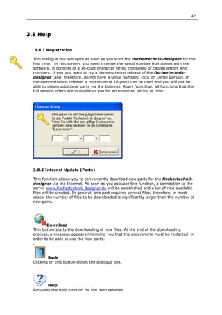 42



3.8 Help

  3.8.1 Registration

  This dialogue box will open as soon as you start the fischertechnik-designer for the
  first time. In this screen, you need to enter the serial number that comes with the
  software. It consists of a 16-digit character string composed of capital letters and
  numbers. If you just want to try a demonstration release of the fischertechnik-
  designer (and, therefore, do not have a serial number), click on Demo Version. In
  the demonstration release, a maximum of 10 parts can be used and you will not be
  able to obtain additional parts via the Internet. Apart from that, all functions that the
  full version offers are available to you for an unlimited period of time.




  3.8.2 Internet Update (Parts)

  This function allows you to conveniently download new parts for the fischertechnik-
  designer via the Internet. As soon as you activate this function, a connection to the
  server www.fischertechnik-designer.de will be established and a list of new available
  files will be created. In general, one part requires several files; therefore, in most
  cases, the number of files to be downloaded is significantly larger than the number of
  new parts.




         Download
  This button starts the downloading of new files. At the end of the downloading
  process, a message appears informing you that the programme must be restarted in
  order to be able to use the new parts.
  .


          Back
  Clicking on this button closes the dialogue box.




          Help
  Activates the help function for the item selected.
 