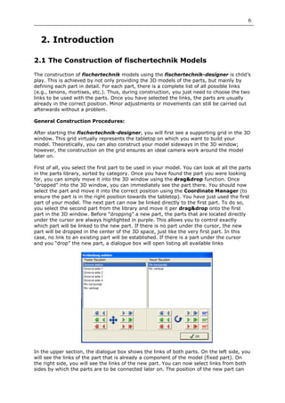 6


  2. Introduction

2.1 The Construction of fischertechnik Models

The construction of fischertechnik models using the fischertechnik-designer is child’s
play. This is achieved by not only providing the 3D models of the parts, but mainly by
defining each part in detail. For each part, there is a complete list of all possible links
(e.g., tenons, mortises, etc.). Thus, during construction, you just need to choose the two
links to be used with the parts. Once you have selected the links, the parts are usually
already in the correct position. Minor adjustments or movements can still be carried out
afterwards without a problem.

General Construction Procedures:

After starting the fischertechnik-designer, you will first see a supporting grid in the 3D
window. This grid virtually represents the tabletop on which you want to build your
model. Theoretically, you can also construct your model sideways in the 3D window;
however, the construction on the grid ensures an ideal camera work around the model
later on.

First of all, you select the first part to be used in your model. You can look at all the parts
in the parts library, sorted by category. Once you have found the part you were looking
for, you can simply move it into the 3D window using the drag&drop function. Once
“dropped” into the 3D window, you can immediately see the part there. You should now
select the part and move it into the correct position using the Coordinate Manager (to
ensure the part is in the right position towards the tabletop). You have just used the first
part of your model. The next part can now be linked directly to the first part. To do so,
you select the second part from the library and move it per drag&drop onto the first
part in the 3D window. Before “dropping” a new part, the parts that are located directly
under the cursor are always highlighted in purple. This allows you to control exactly
which part will be linked to the new part. If there is no part under the cursor, the new
part will be dropped in the center of the 3D space, just like the very first part. In this
case, no link to an existing part will be established. If there is a part under the cursor
and you “drop” the new part, a dialogue box will open listing all available links




In the upper section, the dialogue box shows the links of both parts. On the left side, you
will see the links of the part that is already a component of the model (fixed part). On
the right side, you will see the links of the new part. You can now select links from both
sides by which the parts are to be connected later on. The position of the new part can
 