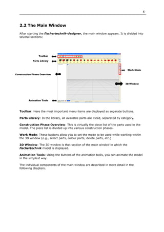 8



   2.2 The Main Window

   After starting the fischertechnik-designer, the main window appears. It is divided into
   several sections:




                 Toolbar

             Parts Library



                                                                                   Work Mode

Construction Phase Overview



                                                                                 3D Window




          Animation Tools




   Toolbar: Here the most important menu items are displayed as separate buttons.

   Parts Library: In the library, all available parts are listed, separated by category.

   Construction Phase Overview: This is virtually the piece list of the parts used in the
   model. The piece list is divided up into various construction phases.

   Work Mode: These buttons allow you to set the mode to be used while working within
   the 3D window (e.g., select parts, colour parts, delete parts, etc.)

   3D Window: The 3D window is that section of the main window in which the
   fischertechnik model is displayed.

   Animation Tools: Using the buttons of the animation tools, you can animate the model
   in the simplest way.

   The individual components of the main window are described in more detail in the
   following chapters.
 