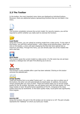 9



2.3 The Toolbar

In the toolbar, the most important menu items are displayed as individual buttons.
Moreover, there are additional buttons representing functions that are not listed in the
menu.




New
This function completely removes the current model. For security reasons, you will be
required to confirm whether you really want to exercise this function.




Load Model
Using this function, you can upload an existing model from a data carrier. To the right of
this button, you will find a second button – with a black arrow pointing down. When you
click on this button, a menu will open displaying the files that were opened last (a
maximum of 8 files). Through this menu, you can directly open one of the models that
were used last.




Save Model
This function saves the current model to a data carrier. If a file name has not yet been
assigned, a dialogue box will open first allowing you to do so.




Remove Part
This function is only available after a part has been selected. Clicking on this button
removes the selected part.



Image Quality
These two buttons form a so-called “button pair”, i.e., when you click on either one of
the buttons, the other one will automatically be deactivated. In addition, the buttons
remain pressed after you click on them. These two buttons allow you to set the image
quality for the 3D window. Normally, you will always work with the high quality. For very
large models or lower 3D performance capabilities of the PC, changing to the lower
quality level may be worthwhile. In the lower quality mode, round parts look significantly
more angular.




Grid On/Off
Using this function, the grid in the 3D window can be turned on or off. The grid virtually
represents the “tabletop” on which you build your model.
 