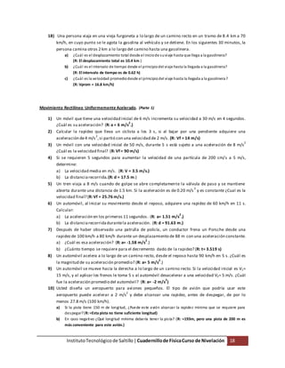InstitutoTecnológico de Saltillo|Cuadernillode FísicaCurso de Nivelación 18
18) Una persona viaja en una vieja furgoneta a lo largo de un camino recto en un tramo de 8.4 km a 70
km/h, en cuyo punto se le agota la gasolina al vehículo y se detiene. En los siguientes 30 minutos, la
persona camina otros 2 km a lo largo del camino hasta una gasolinera.
a) ¿Cuál es el desplazamiento total desde el iniciode suviaje hasta que llega a la gasolinera?
(R: El desplazamiento total es 10.4 km )
b) ¿Cuál es el intervalo de tiempo desde el principiodel viaje hasta la llegada a la gasolinera?
(R: El intervalo de tiempo es de 0.62 h)
c) ¿Cuál es la velocidad promediodesde el principiodel viaje hasta la llegada a la gasolinera?
(R: Vprom = 16.8 km/h)
Movimiento Rectilíneo Uniformemente Acelerado. (Parte 1)
1) Un móvil que tiene una velocidad inicial de 6 m/s incrementa su velocidad a 30 m/s en 4 segundos.
¿Cuál es su aceleración? (R: a = 6 m/s
2
.)
2) Calcular la rapidez que lleva un ciclista a los 3 s, si al bajar por una pendiente adquiere una
aceleración de4 m/s
2
,si partió con una velocidad de 2 m/s. (R: Vf = 14 m/s)
3) Un móvil con una velocidad inicial de 50 m/s, durante 5 s está sujeto a una aceleración de 8 m/s
2
¿Cuál es la velocidad final? (R: Vf = 90 m/s)
4) Si se requieren 5 segundos para aumentar la velocidad de una partícula de 200 cm/s a 5 m/s,
determine:
a) La velocidad media en m/s. (R: V = 3.5 m/s.)
b) La distanciarecorrida.(R: d = 17.5 m.)
5) Un tren viaja a 8 m/s cuando de golpe se abre completamente la válvula de paso y se mantiene
abierta durante una distancia de 1.5 km. Si la aceleración es de 0.20 m/s
2
y es constante ¿Cual es la
velocidad final? (R: Vf = 25.76 m/s.)
6) Un automóvil, al iniciar su movimiento desde el reposo, adquiere una rapidez de 60 km/h en 11 s.
Calcular:
a) La aceleración en los primeros 11 segundos. (R: a= 1.51 m/s
2
.)
b) La distanciarecorridadurantela aceleración. (R: d = 91.63 m.)
7) Después de haber observado una patrulla de policía, un conductor frena un Porsche desde una
rapidezde 100 km/h a 80 km/h durante un desplazamiento de 88 m con una aceleración constante.
a) ¿Cuál es esa aceleración? (R: a= -1.58 m/s
2
.)
b) ¿Cuánto tiempo se requiere para el decremento dado de la rapidez? (R: t= 3.519 s)
8) Un automóvil acelera a lo largo de un camino recto, desde el reposo hasta 90 km/h en 5 s. ¿Cuál es
la magnitud de su aceleración promedio? (R: a= 5 m/s
2
.)
9) Un automóvil se mueve hacia la derecha a lo largo de un camino recto. Si la velocidad inicial es V1=
15 m/s, y al aplicar los frenos le toma 5 s al automóvil desacelerar a una velocidad V2= 5 m/s. ¿Cuál
fue la aceleración promedio del automóvil? (R: a= -2 m/s
2
)
10) Usted diseña un aeropuerto para aviones pequeños. El tipo de avión que podría usar este
aeropuerto puede acelerar a 2 m/s
2
y debe alcanzar una rapidez, antes de despegar, de por lo
menos 27.8 m/s (100 km/h).
a) Si la pista tiene 150 m de longitud, ¿Puede este avión alcanzar la rapidez mínima que se requiere para
despegar?(R:=Esta pista no tiene suficiente longitud)
b) En caso negativo ¿Qué longitud mínima debería tener la pista? (R: =193m, pero una pista de 200 m es
más conveniente para este avión.)
 