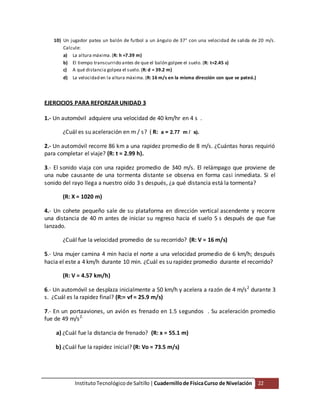 InstitutoTecnológico de Saltillo|Cuadernillode FísicaCurso de Nivelación 22
10) Un jugador patea un balón de futbol a un ángulo de 37° con una velocidad de salida de 20 m/s.
Calcule:
a) La altura máxima. (R: h =7.39 m)
b) El tiempo transcurrido antes de que el balón golpee el suelo. (R: t=2.45 s)
c) A qué distancia golpea el suelo. (R: d = 39.2 m)
d) La velocidad en la altura máxima. (R: 16 m/s en la misma dirección con que se pateó.)
EJERCICIOS PARA REFORZAR UNIDAD 3
1.- Un automóvil adquiere una velocidad de 40 km/hr en 4 s .
¿Cuál es su aceleración en m / s? ( R: a = 2.77 m / s).
2.- Un automóvil recorre 86 km a una rapidez promedio de 8 m/s. ¿Cuántas horas requirió
para completar el viaje? (R: t = 2.99 h).
3.- El sonido viaja con una rapidez promedio de 340 m/s. El relámpago que proviene de
una nube causante de una tormenta distante se observa en forma casi inmediata. Si el
sonido del rayo llega a nuestro oído 3 s después, ¿a qué distancia está la tormenta?
(R: X = 1020 m)
4.- Un cohete pequeño sale de su plataforma en dirección vertical ascendente y recorre
una distancia de 40 m antes de iniciar su regreso hacia el suelo 5 s después de que fue
lanzado.
¿Cuál fue la velocidad promedio de su recorrido? (R: V = 16 m/s)
5.- Una mujer camina 4 min hacia el norte a una velocidad promedio de 6 km/h; después
hacia el este a 4 km/h durante 10 min. ¿Cuál es su rapidez promedio durante el recorrido?
(R: V = 4.57 km/h)
6.- Un automóvil se desplaza inicialmente a 50 km/h y acelera a razón de 4 m/s2
durante 3
s. ¿Cuál es la rapidez final? (R:= vf = 25.9 m/s)
7.- En un portaaviones, un avión es frenado en 1.5 segundos . Su aceleración promedio
fue de 49 m/s2.
a) ¿Cuál fue la distancia de frenado? (R: x = 55.1 m)
b) ¿Cuál fue la rapidez inicial? (R: Vo = 73.5 m/s)
 