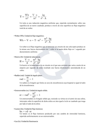Un tesla es una inducción magnética uniforme que, repartida normalmente sobre una 
superficie de un metro cuadrado, produce a través de esta superficie un flujo magnético 
total de un weber. 
•Weber (Wb). Unidad de flujomagnético. 
Un weber es el flujo magnético que al atravesar un circuito de una sola espira produce en 
la misma una fuerza electromotriz de 1 voltio si se anula dicho flujo en 1 segundo por 
decrecimiento uniforme. 
••Henrio (H).Unidad de inductancia. 
Un henrio es la inductancia de un circuito en el que una corriente que varía a razón de un 
amperio por segundo da como resultado una fuerza electromotriz autoinducida de un 
voltio. 
••Radián (rad). Unidad de ángulo plano. 
Un radián es el ángulo que limita un arco de circunferencia cuya longitud es igual al radio 
de la circunferencia. 
••Estereorradián (sr). Unidad de ángulo sólido. 
Un estereorradián es el ángulo sólido que, teniendo su vértice en el centro de una esfera, 
intercepta sobre la superficie de dicha esfera un área igual a la de un cuadrado que tenga 
por lado el radio de la esfera 
••Lumen (lm).Unidad de flujo luminoso 
Un lumen es el flujo luminoso producido por una candela de intensidad luminosa, 
repartida uniformemente en un estereorradián. 
••Lux (lx).Unidad de Iluminancia 
 
