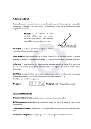 A. Calculo vectorial 
Es verdaderamente importante reconocer que algunos fenómenos físicos requieren, para quedar 
plenamente explicados el uso del Vector, las magnitudes físicas que lo necesitan se llaman 
magnitudes vectoriales. 
VECTOR: Es un segmento de recta 
orientado (flecha), que nos permite 
representar gráficamente a una magnitud 
vectorial.Los elementos de un vector son: 
a) Origen: Es el punto (A) donde se aplica el vector, 
también se le llama punto de partida. 
b) Dirección: Es la recta que contiene al vector. Se define por el ángulo  medido en sentido 
antihorario, también es llamada línea de acción. (L= recta de referencia o  = Ángulo o dirección). 
c) Sentido: Es la característica del vector que nos indica hacia dónde se dirige. Se le representa 
por una saeta o sagita. (En el gráfico esta representado por el punto (B), llamado también punto 
de llegada). 
d) Módulo: Llamado también intensidad, medida, norma, viene a ser el valor de la magnitud 
vectorial representada. (En la figura esta representado por el segmento (AB). 
Elmódulo es el tamaño del segmento). 
Notación Vectorial: ... ( = Angulo Direccional). 
Clasificación de Vectores 
1) VectoresCoplanares::Son aquellos que se encuentran en un mismo plano 
2) VectoresConcurrentes: Estos se caracterizan porque sus rectas de acción se cortan en un 
mismo punto. 
3) VectoresColineales: Llamamos así a todos aquellos vectores que son paralelos a una misma 
recta. 
4) VectoresCodirigidos:Son aquellos que siendo paralelos presentan el mismo sentido 
 