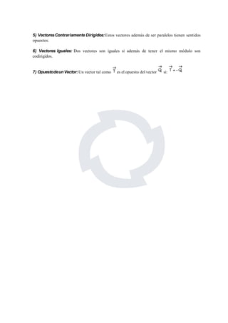 5) VectoresContrariamente Dirigidos:Estos vectores además de ser paralelos tienen sentidos 
opuestos. 
6) Vectores Iguales: Dos vectores son iguales si además de tener el mismo módulo son 
codirigidos. 
7) OpuestodeunVector:Un vector tal como es el opuesto del vector si: 
 