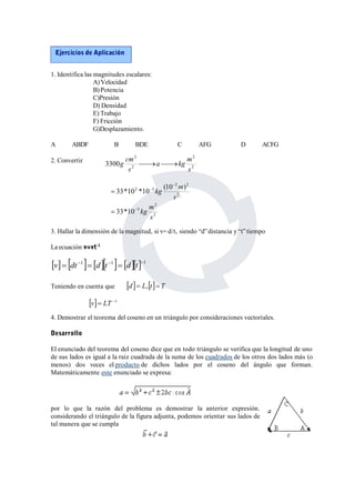 Ejercicios de Aplicación 
1. Identifica las magnitudes escalares: 
A)Velocidad 
B) Potencia 
C)Presión 
D) Densidad 
E) Trabajo 
F) Fricción 
G)Desplazamiento. 
A ABDF B BDE C AFG D ACFG 
2. Convertir 
2 
g cm   
a kg m 
2 
2 
2 
3300 
s 
s 
 
kg m 
33*10 *10 (10 ) 
2 
2  
3 
kg m 
2 
5 
2 2 
2 
33*10 
s 
s 
 
 
 
3. Hallar la dimensión de la magnitud, si v= d/t, siendo “d”distancia y “t” tiempo 
La ecuación v=vt-1 
v dt 1  dt 1  dt1 
Teniendo en cuenta que 
d  L,t T 
v LT 1 
4. Demostrar el teorema del coseno en un triángulo por consideraciones vectoriales. 
Desarrollo 
El enunciado del teorema del coseno dice que en todo triángulo se verifica que la longitud de uno 
de sus lados es igual a la raiz cuadrada de la suma de los cuadrados de los otros dos lados más (o 
menos) dos veces el producto de dichos lados por el coseno del ángulo que forman. 
Matemáticamente este enunciado se expresa: 
por lo que la razón del problema es demostrar la anterior expresión. 
considerando el triángulo de la figura adjunta, podemos orientar sus lados de 
tal manera que se cumpla 
 
