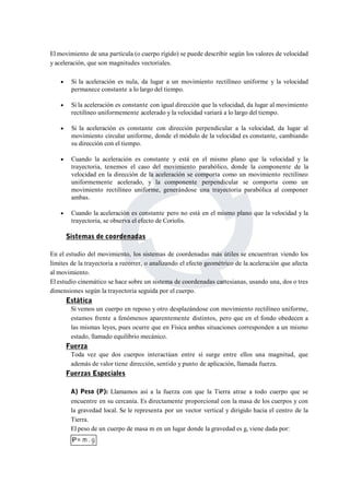 Elmovimiento de una partícula (o cuerpo rígido) se puede describir según los valores de velocidad 
y aceleración, que son magnitudes vectoriales. 
 Si la aceleración es nula, da lugar a un movimiento rectilíneo uniforme y la velocidad 
permanece constante a lo largo del tiempo. 
 Si la aceleración es constante con igual dirección que la velocidad, da lugar al movimiento 
rectilíneo uniformemente acelerado y la velocidad variará a lo largo del tiempo. 
 Si la aceleración es constante con dirección perpendicular a la velocidad, da lugar al 
movimiento circular uniforme, donde el módulo de la velocidad es constante, cambiando 
su dirección con el tiempo. 
 Cuando la aceleración es constante y está en el mismo plano que la velocidad y la 
trayectoria, tenemos el caso del movimiento parabólico, donde la componente de la 
velocidad en la dirección de la aceleración se comporta como un movimiento rectilíneo 
uniformemente acelerado, y la componente perpendicular se comporta como un 
movimiento rectilíneo uniforme, generándose una trayectoria parabólica al componer 
ambas. 
 Cuando la aceleración es constante pero no está en el mismo plano que la velocidad y la 
trayectoria, se observa el efecto de Coriolis. 
Sistemas de coordenadas 
En el estudio del movimiento, los sistemas de coordenadas más útiles se encuentran viendo los 
límites de la trayectoria a recorrer, o analizando el efecto geométrico de la aceleración que afecta 
al movimiento. 
El estudio cinemático se hace sobre un sistema de coordenadas cartesianas, usando una, dos o tres 
dimensiones según la trayectoria seguida por el cuerpo. 
Estática 
Si vemos un cuerpo en reposo y otro desplazándose con movimiento rectilíneo uniforme, 
estamos frente a fenómenos aparentemente distintos, pero que en el fondo obedecen a 
las mismas leyes, pues ocurre que en Física ambas situaciones corresponden a un mismo 
estado, llamado equilibrio mecánico. 
Fuerza 
Toda vez que dos cuerpos interactúan entre sí surge entre ellos una magnitud, que 
además de valor tiene dirección, sentido y punto de aplicación, llamada fuerza. 
Fuerzas Especiales 
A) Peso (P): Llamamos así a la fuerza con que la Tierra atrae a todo cuerpo que se 
encuentre en su cercanía. Es directamente proporcional con la masa de los cuerpos y con 
la gravedad local. Se le representa por un vector vertical y dirigido hacia el centro de la 
Tierra. 
El peso de un cuerpo de masa m en un lugar donde la gravedad es g, viene dada por: 
 