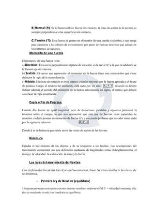 B) Normal (N): Se le llama también fuerza de contacto, la línea de acción de la normal es 
siempre perpendicular a las superficies en contacto. 
C) Tensión (T): Esta fuerza se genera en el interior de una cuerda o alambre, y que surge 
para oponerse a los efectos de estiramiento por parte de fuerzas externas que actúan en 
los extremos de aquellos. 
Momento de una Fuerza 
Elmomento de una fuerza tiene: 
a) Dirección: Es la recta perpendicular al plano de rotación. es la recta EE’a la que en adelante se 
le llamará eje de rotación. 
b) Sentido: El vector que representa al momento de la fuerza tiene una orientación que viene 
dada por la regla de la mano derecha. 
c)Módulo: El efecto de rotación es más intenso cuando mayores son la fuerza aplicada y el brazo 
de palanca. Luego, el módulo del momento está dado por: en esta relación se deberá 
indicar además el sentido del momento de la fuerza adicionando un signo, el mismo que deberá 
satisfacer la regla establecida. 
Cupla o Par de Fuerzas: 
Cuando dos fuerza de igual magnitud pero de direcciones paralelas y opuestas provocan la 
rotación sobre el cuerpo, lo que nos demuestra que este par de fuerzas tiene capacidad de 
rotación, es decir poseen un momento de fuerza (C), y que puede probarse que su valor viene dado 
por la siguiente relación: 
Donde d es la distancia que existe entre las rectas de acción de las fuerzas. 
Dinámica 
Estudia el movimiento de los objetos y de su respuesta a las fuerzas. Las descripciones del 
movimiento comienzan con una definición cuidadosa de magnitudes como el desplazamiento, el 
tiempo, la velocidad, la aceleración, la masa y la fuerza. 
Las leyes del movimiento de Newton 
Con la formulación de las tres leyes del movimiento, Isaac Newton estableció las bases de 
la dinámica. 
 Primera ley de Newton (equilibrio) 
Un cuerpopermaneceen reposoo enmovimiento rectilíneouniforme (M.R.U.=velocidadconstante) si la 
fuerza resultante es nula (ver condiciónde equilibrio). 
 