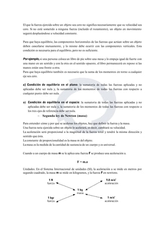 El que la fuerza ejercida sobre un objeto sea cero no significa necesariamente que su velocidad sea 
cero. Si no está sometido a ninguna fuerza (incluido el rozamiento), un objeto en movimiento 
seguirá desplazándose a velocidad constante. 
Para que haya equilibrio, las componentes horizontales de las fuerzas que actúan sobre un objeto 
deben cancelarse mutuamente, y lo mismo debe ocurrir con las componentes verticales. Esta 
condición es necesaria para el equilibrio, pero no es suficiente. 
Por ejemplo,si una persona coloca un libro de pie sobre una mesa y lo empuja igual de fuerte con 
una mano en un sentido y con la otra en el sentido opuesto, el libro permanecerá en reposo si las 
manos están una frente a otra. 
Para que haya equilibrio también es necesario que la suma de los momentos en torno a cualquier 
eje sea cero. 
a) Condición de equilibrio en el plano: la sumatoria de todas las fuerzas aplicadas y no 
aplicadas debe ser nula y, la sumatoria de los momentos de todas las fuerzas con respecto a 
cualquier punto debe ser nula. 
a) Condición de equilibrio en el espacio: la sumatoria de todas las fuerzas aplicadas y no 
aplicadas debe ser nula y, la sumatoria de los momentos de todas las fuerzas con respecto a 
los tres ejes de referencia debe ser nula. 
 Segunda ley de Newton (masa) 
Para entender cómo y por qué se aceleran los objetos, hay que definir la fuerza y la masa. 
Una fuerza neta ejercida sobre un objeto lo acelerará, es decir, cambiará su velocidad. 
La aceleración será proporcional a la magnitud de la fuerza total y tendrá la misma dirección y 
sentido que ésta. 
La constante de proporcionalidad es la masa m del objeto. 
Lamasa es la medida de la cantidad de sustancia de un cuerpo y es universal. 
Cuando a un cuerpo de masa m se le aplica una fuerza F se produce una aceleración a. 
F = m.a 
Unidades: En el Sistema Internacional de unidades (SI), la aceleración a se mide en metros por 
segundo cuadrado, la masa m se mide en kilogramos, y la fuerza F en newtons. 
 