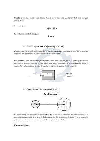 Un objeto con más masa requerirá una fuerza mayor para una aceleración dada que uno con 
menos masa. 
Se deduce que: 
1 kgf = 9,81 N 
En particular para la fuerza peso: 
P=m.g 
 Tercera ley de Newton (acción y reacción) 
Cuando a un cuerpo se le aplica una fuerza (acción o reacción), este devuelve una fuerza de igual 
magnitud, igualdireccióny de sentido contrario(reaccióno acción). 
Por ejemplo, si un adulto empuja suavemente a un niño, no sólo existe la fuerza que el adulto 
ejerce sobre el niño, sino que el niño ejerce una fuerza igual pero de sentido opuesto sobre el 
adulto. Sin embargo, como la masa del adulto es mayor, su aceleración será menor. 
 Cuarta ley de Newton (gravitación) 
Fg = G.m1.m2/r ² 
La fuerza entre dos partículas de masas m1 y m2 y, que están separadas por una distancia r, es 
una atracción que actúa a lo largo de la línea que une las partículas, en donde G es la constante 
universal que tiene el mismo valor para todos los pares de partículas. 
Fuerza elástica: 
 