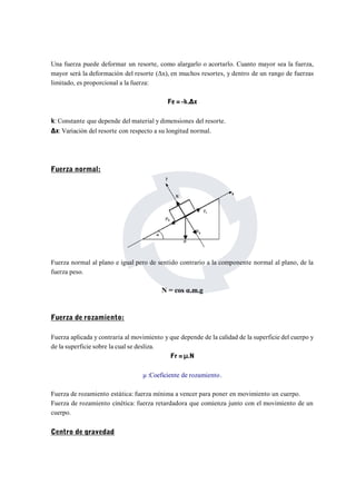 Una fuerza puede deformar un resorte, como alargarlo o acortarlo. Cuanto mayor sea la fuerza, 
mayor será la deformación del resorte (Δx), en muchos resortes, y dentro de un rango de fuerzas 
limitado, es proporcional a la fuerza: 
Fe = -k.Δx 
k: Constante que depende del material y dimensiones del resorte. 
Δx:Variación del resorte con respecto a su longitud normal. 
Fuerza normal: 
Fuerza normal al plano e igual pero de sentido contrario a la componente normal al plano, de la 
fuerza peso. 
N = cos α.m.g 
Fuerza de rozamiento: 
Fuerza aplicada y contraria al movimiento y que depende de la calidad de la superficie del cuerpo y 
de la superficie sobre la cual se desliza. 
Fr = Ⅱ.N 
μ :Coeficiente de rozamiento. 
Fuerza de rozamiento estática: fuerza mínima a vencer para poner en movimiento un cuerpo. 
Fuerza de rozamiento cinética: fuerza retardadora que comienza junto con el movimiento de un 
cuerpo. 
Centro de gravedad 
 