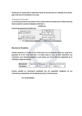 Se dice que un cuerpo está en caída libre cuando al moverse sólo se ve afectado de su propio 
peso. Esto ocurrirá únicamente en el vacío. 
Aceleraciónde laGravedad 
La atracción gravitatoria que ejerce la Tierra sobre todos los cuerpos que le rodean hace que 
éstos seaceleren cuando son dejadosen libertad. E 
g=9,8m/s2. 
Ecuacionesescalaresde la CaídaLibre 
(I) 
(II) 
(III) (IV) 
(+) =Movimiento Acelerado. (–) =Movimiento Desacelerado. 
Movimiento Parabólico 
Cuando lanzamos un cuerpo al aire vemos que él se ve obligado a bajar por causa de la 
gravedad. Si el tiro fuera inclinado y el medio fuese el vacío, el móvil describiría una 
trayectoria curva llamada parábola, la cual tendrá una forma final que dependerá de la 
velocidad y ángulo de disparo. 
Cuando estudies un movimiento parabólico has una separación imaginaria de sus 
movimientos componentes. Así del ejemplo de la Fig. 1 tendremosque: 
Tiro semiparabólico 
 