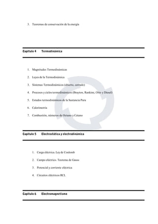 3. Teoremas de conservación de la energía 
Capitulo 4 Termodinámica 
1. Magnitudes Termodinámicas 
2. Leyes de la Termodinámica 
3. Sistemas Termodinámicos (abierto, cerrado) 
4. Procesos y ciclos termodinámicos (Brayton, Rankine, Otto y Diesel) 
5. Estados termodinámicos de la Sustancia Pura 
6. Calorimetría 
7. Combustión, números de Octano y Cetano 
Capitulo 5 Electrostática y electrodinámica 
1. Carga eléctrica. Ley de Coulomb 
2. Campo eléctrico. Teorema de Gauss 
3. Potencial y corriente eléctrica 
4. Circuitos eléctricos RCL 
Capitulo 6 Electromagnetismo 
 