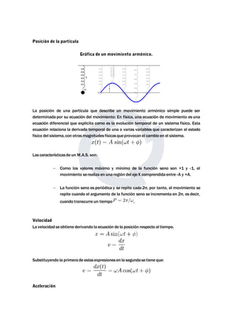 Posición de la partícula 
Gráfica de un movimiento armónico. 
La posición de una partícula que describe un movimiento armónico simple puede ser 
determinada por su ecuación del movimiento: En física, una ecuación demovimiento es una 
ecuación diferencial que explicita como es la evolución temporal de un sistema físico. Esta 
ecuación relaciona la derivada temporal de una o varias variables que caracterizan el estado 
físico del sistema,con otrasmagnitudes físicasqueprovocan el cambio en el sistema. 
Las característicasde un M.A.S. son: 
 Como los valores máximo y mínimo de la función seno son +1 y -1, el 
movimiento serealiza en una región del ejeX comprendida entre -A y +A. 
 La función seno es periódica y se repite cada 2π, por tanto, el movimiento se 
repite cuando el argumento de la función seno se incrementa en 2π, es decir, 
cuando transcurre un tiempo . 
Velocidad 
La velocidad seobtiene derivando la ecuación de la posición respecto al tiempo. 
Substituyendo la primera de estasexpresionesen la segundasetiene que: 
Aceleración 
 
