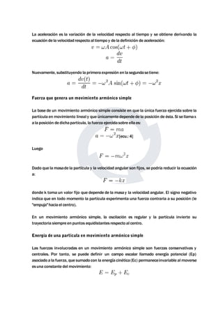 La aceleración es la variación de la velocidad respecto al tiempo y se obtiene derivando la 
ecuación de la velocidad respecto al tiempo y de la definición de aceleración: 
Nuevamente, substituyendo la primera expresión en la segundasetiene: 
Fuerza que genera un movimiento armónico simple 
La base de un movimiento armónico simple consiste en que la única fuerza ejercida sobre la 
partícula enmovimiento lineal y que únicamente dependede la posición de ésta. Si se llamax 
a la posición de dichapartícula, la fuerza ejercidasobre ella es: 
[ecu.: 4] 
Luego 
Dado que lamasade la partícula y la velocidad angular son fijos, se podría reducir la ecuación 
a: 
donde k toma un valor fijo que depende de la masay la velocidad angular. El signo negativo 
indica que en todo momento la partícula experimenta una fuerza contraria a su posición (le 
"empuja"haciael centro). 
En un movimiento armónico simple, la oscilación es regular y la partícula invierte su 
trayectoria siempre en puntos equidistantes respecto al centro. 
Energía de una partícula en movimiento armónico simple 
Las fuerzas involucradas en un movimiento armónico simple son fuerzas conservativas y 
centrales. Por tanto, se puede definir un campo escalar llamado energía potencial (Ep) 
asociado a la fuerza, que sumado con la energía cinética (Ec) permaneceinvariable almoverse 
esuna constante delmovimiento: 
 