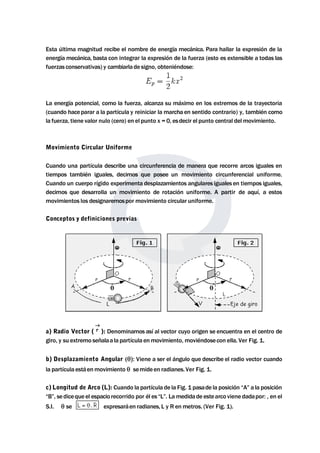 Esta última magnitud recibe el nombre de energía mecánica. Para hallar la expresión de la 
energíamecánica, basta con integrar la expresión de la fuerza (esto es extensible a todas las 
fuerzas conservativas) y cambiarla de signo, obteniéndose: 
La energía potencial, como la fuerza, alcanza su máximo en los extremos de la trayectoria 
(cuando haceparar a la partícula y reiniciar lamarcha en sentido contrario) y, también como 
la fuerza, tiene valor nulo (cero) en el punto x = 0, esdecir el punto central delmovimiento. 
Movimiento Circular Uniforme 
Cuando una partícula describe una circunferencia de manera que recorre arcos iguales en 
tiempos también iguales, decimos que posee un movimiento circunferencial uniforme. 
Cuando un cuerpo rígido experimenta desplazamientos angulares iguales en tiempos iguales, 
decimos que desarrolla un movimiento de rotación uniforme. A partir de aquí, a estos 
movimientos los designaremospor movimiento circular uniforme. 
Conceptos y definiciones previas 
a) Radio Vector ( ): Denominamos así al vector cuyo origen se encuentra en el centro de 
giro, y su extremo señalaa la partícula enmovimiento,moviéndosecon ella. Ver Fig. 1. 
b) Desplazamiento Angular (Viene a ser el ángulo que describe el radio vector cuando 
la partícula estáenmovimiento  semide en radianes. Ver Fig. 1. 
c) Longitud de Arco (L): Cuando la partícula de la Fig. 1 pasade la posición “A” a la posición 
“B”, sediceque el espacio recorrido por él es “L”. Lamedidade estearco viene dadapor: , en el 
S.I. se expresaráen radianes, L y R enmetros. (Ver Fig. 1). 
 