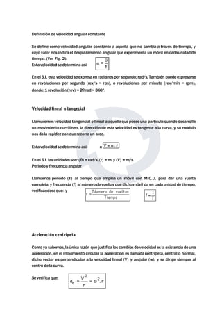 Definición de velocidad angular constante 
Se define como velocidad angular constante a aquella que no cambia a través de tiempo, y 
cuyo valor nos indica el desplazamiento angular que experimenta un móvil en cadaunidad de 
tiempo. (Ver Fig. 2). 
Esta velocidad sedetermina así: 
En el S.I. esta velocidad se expresaen radianes por segundo; rad/s. También puedeexpresarse 
en revoluciones por segundo (rev/s = rps), o revoluciones por minuto (rev/min = rpm), 
donde: 1 revolución (rev) = 2 rad = 360°. 
Velocidad lineal o tangecial 
Llamaremos velocidad tangencial o lineal a aquella que poseeuna partícula cuando desarrolla 
un movimiento curvilíneo, la dirección de esta velocidad es tangente a la curva, y su módulo 
nos da la rapidez con que recorre un arco. 
Esta velocidad sedetermina así: o 
En el S.I. las unidadesson: () = rad/s, (r) =m, y (V) =m/s. 
Periodo y frecuenciaangular 
Llamamos periodo (T) al tiempo que emplea un móvil con M.C.U. para dar una vuelta 
completa, y frecuencia (f) al número de vueltas que dichomóvil da en cadaunidad de tiempo, 
verificándoseque: y 
Aceleración centrípeta 
Como ya sabemos, la única razón que justifica los cambios de velocidad es la existencia de una 
aceleración, en el movimiento circular la aceleración es llamada centrípeta, central o normal, 
dicho vector es perpendicular a la velocidad lineal (V) y angular (w), y se dirige siempre al 
centro de la curva. 
Severifica que: 
 