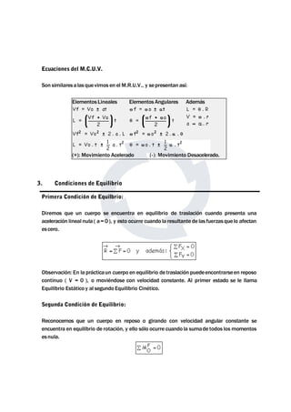 Ecuaciones del M.C.U.V. 
Son similaresa las que vimos en elM.R.U.V., y sepresentan así: 
Elementos Lineales Elementos Angulares Además 
(+): Movimiento Acelerado (-): Movimiento Desacelerado. 
3. Condiciones de Equilibrio 
Primera Condición de Equilbrio: 
Diremos que un cuerpo se encuentra en equilibrio de traslación cuando presenta una 
aceleración lineal nula ( a= 0 ), y esto ocurre cuando la resultante de las fuerzas que lo afectan 
es cero. 
Observación: En la prácticaun cuerpo en equilibrio de traslación puedeencontrarseen reposo 
continuo ( V = 0 ), o moviéndose con velocidad constante. Al primer estado se le llama 
Equilibrio Estático y al segundo Equilibrio Cinético. 
Segunda Condición de Equilibrio: 
Reconocemos que un cuerpo en reposo o girando con velocidad angular constante se 
encuentra en equilibrio de rotación, y ello sólo ocurre cuando la sumade todos losmomentos 
esnula. 
 