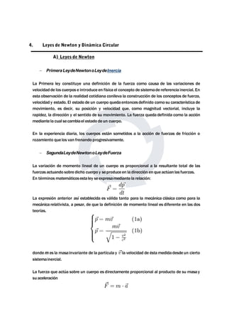 4. Leyes de Newton y Dinámica Circular 
A) Leyes de Newton 
 PrimeraLeydeNewtonoLeydeInercia 
La Primera ley constituye una definición de la fuerza como causa de las variaciones de 
velocidad de los cuerpos e introduce en física el concepto de sistemade referencia inercial. En 
esta observación de la realidad cotidiana conlleva la construcción de los conceptos de fuerza, 
velocidad y estado. El estado de un cuerpo quedaentonces definido como su característica de 
movimiento, es decir, su posición y velocidad que, como magnitud vectorial, incluye la 
rapidez, la dirección y el sentido de su movimiento. La fuerza queda definida como la acción 
mediante la cual secambiael estado de un cuerpo. 
En la experiencia diaria, los cuerpos están sometidos a la acción de fuerzas de fricción o 
rozamiento que los van frenando progresivamente. 
 SegundaLeydeNewtonoLeydeFuerza 
La variación de momento lineal de un cuerpo es proporcional a la resultante total de las 
fuerzas actuando sobre dicho cuerpo y seproduceen la dirección en queactúan las fuerzas. 
En términosmatemáticosestaley seexpresamediante la relación: 
La expresión anterior así establecida es válida tanto para la mecánica clásica como para la 
mecánica relativista, a pesar, de que la definición de momento lineal es diferente en las dos 
teorías. 
dondemes lamasainvariante de la partícula y la velocidad de éstamedida desdeun cierto 
sistemainercial. 
La fuerza que actúa sobre un cuerpo es directamente proporcional al producto de su masa y 
su aceleración 
 