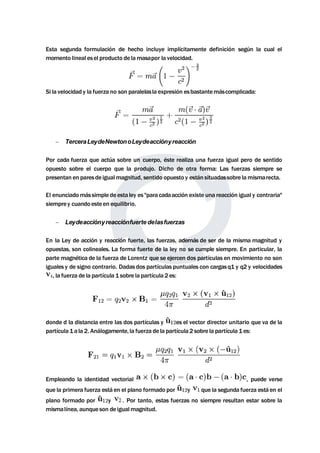 Esta segunda formulación de hecho incluye implícitamente definición según la cual el 
momento lineal esel producto de lamasapor la velocidad. 
Si la velocidad y la fuerza no son paralelasla expresión esbastantemáscomplicada: 
 TerceraLeydeNewtonoLeydeacciónyreacción 
Por cada fuerza que actúa sobre un cuerpo, éste realiza una fuerza igual pero de sentido 
opuesto sobre el cuerpo que la produjo. Dicho de otra forma: Las fuerzas siempre se 
presentan en paresde igualmagnitud, sentido opuesto y están situadassobre lamismarecta. 
El enunciadomássimple de esta ley es "para cadaacción existe una reacción igual y contraria" 
siemprey cuando esteen equilibrio. 
 Leydeacciónyreacciónfuerte delasfuerzas 
En la Ley de acción y reacción fuerte, las fuerzas, además de ser de la misma magnitud y 
opuestas, son colineales. La forma fuerte de la ley no se cumple siempre. En particular, la 
partemagnética de la fuerza de Lorentz que se ejercen dos partículas en movimiento no son 
iguales y de signo contrario. Dadas dos partículas puntuales con cargasq1 y q2 y velocidades 
, la fuerza de la partícula 1 sobre la partícula 2 es: 
donde d la distancia entre las dos partículas y es el vector director unitario que va de la 
partícula 1 a la 2. Análogamente, la fuerza de la partícula 2 sobre la partícula 1 es: 
Empleando la identidad vectorial , puede verse 
que la primera fuerza está en el plano formado por y que la segunda fuerza está en el 
plano formado por y . Por tanto, estas fuerzas no siempre resultan estar sobre la 
mismalínea, aunqueson de igualmagnitud. 
 