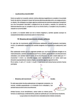  Leydeacciónyreaccióndébil 
Como se explicó en la sección anterior ciertos sistemasmagnéticos no cumplen el enunciado 
fuerte de esta ley (tampoco lo hacen las fuerzas eléctricas ejercidas entre una carga puntual y 
un dipolo). Sin embargosi serelajan algo las condiciones los anteriores sistemassí cumplirían 
con otra formulación más débil o relajada de la ley de acción y reacción. En concreto los 
sistemas descritos que no cumplen la ley en su forma fuerte, si cumplen la ley de acción y 
reacción en su forma débil: 
La acción y la reacción deben ser de la misma magnitud y sentido opuesto (aunque no 
necesariamentedeben encontrarse sobre lamismalínea) 
B) Dinamica del movimiento circular uniforme 
En este tipo de movimiento existe únicamente aceleración normal constante (centrípeta: 
a=v2/r), la aceleración tangencial (con sentido tangente a la trayectoria en cada punto) será 
nula. 
Ésta aceleración tendrá que ser originada también por una fuerza constante dirigida en la 
mismadirección y sentido (recordamosque F=m·a), esdecir, perpendicular a la dirección de la 
velocidad y con sentido hacia el centro de la circunferencia. Su valor vendrá dado por: F = 
m·anormal = m·v2/r. La velocidad angular viene representada por un vector axial cuya 
dirección esperpendicular al plano de giro y su sentido siguela regla del tornillo. 
Por lo tanto, v= ω2·r y F = m·v2/r = m·ω2·r. A esta fuerza se le llama fuerza normal o fuerza 
centrípeta 
 Dinámica del movimiento circular uniformemente acelerado: 
En este casoexisten las dos aceleraciones, la tangencial, constante, y la 
normal, variable perpendicular a la dirección de la velocidad y con 
sentido haciael centro de la circunferencia. 
Ambas fuerzas, al ser simultáneas y actuar sobre un mismo punto, 
forman un sistemaque, evidentemente, puedeser sustituido por una solafuerza resultante. 
- La queactúeen la dirección de la velocidad serádemódulo constante. 
 