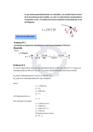 - La que actúe perpendicularmente a la velocidad y con sentido hacia el centro 
de la circunferencia será variable y su valor en cada instante corresponderá a 
la expresión. m·v2/r. El módulo de la fuerza resultante vendrá dado (por la ley 
dePitágoras): . 
Problema Nº 1 
¿A cuántosm/sequivalela velocidad de un móvil que sedesplazaa72km/h? 
Desarrollo 
Datos: 
v = 72 km/h 
Problema N° 2 
Un móvil viaja en línea recta con una velocidad media de 1.200 cm/s durante 9 s, y luego con 
velocidad media de 480 cm/s durante 7 s, siendo ambas velocidades del mismo sentido: 
a) ¿cuál es el desplazamiento total en el viaje de 16 s?. 
b) ¿cuál es la velocidad media del viaje completo?. 
Datos: 
v1 = 1.200 cm/s 
t1 = 9 s 
v2 = 480 cm/s 
t2 = 7 s 
a) El desplazamiento es: 
x = v.t 
Para cada lapso de tiempo: 
x1 = (1200 cm/s).9 s 
x1 = 10800 cm 
x2 = (480 cm/s).7 s 
x2 = 3360 cm 
El desplazamiento total es: 
Xt =X1 + x2 
Ejercicios de Aplicación 
 